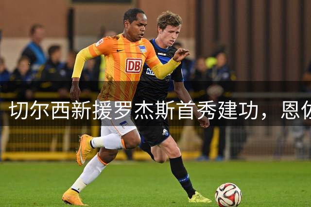 切尔西新援罗杰斯首秀建功，恩佐回归遭球迷嘘声