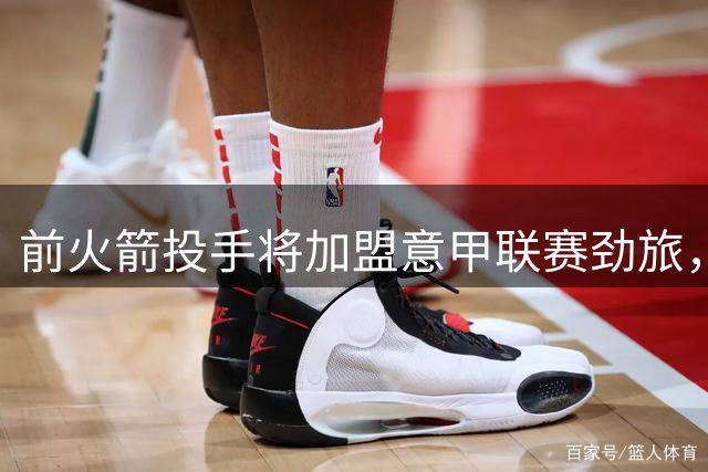前火箭投手将加盟意甲联赛劲旅，他在NBA已经很难找到工作了？