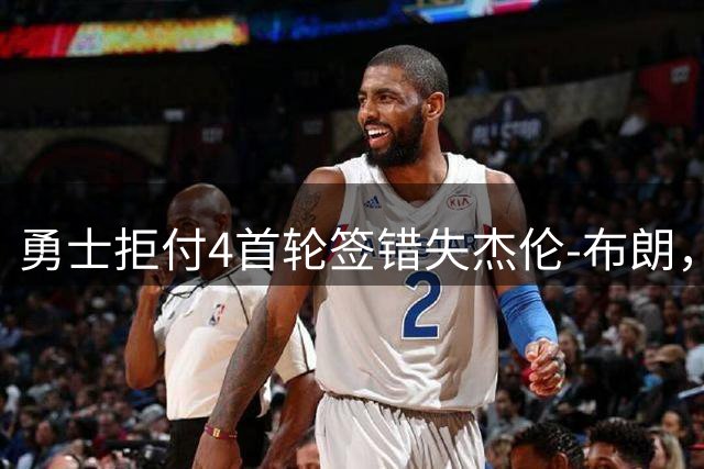 勇士拒付4首轮签错失杰伦-布朗，交易策略引发热议