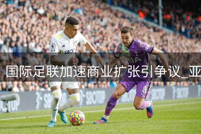 国际足联加速商业扩张引争议 亚足联指其威胁洲际足球治理体系