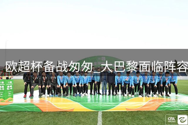 欧超杯备战匆匆 大巴黎面临阵容磨合挑战