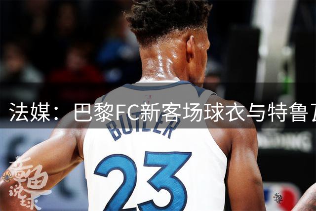 法媒：巴黎FC新客场球衣与特鲁瓦相似，无法使用
