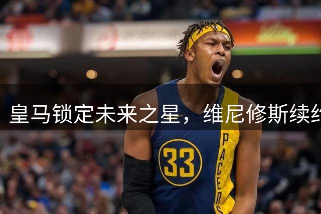 皇马锁定未来之星，维尼修斯续约至2032年彰显俱乐部长远规划