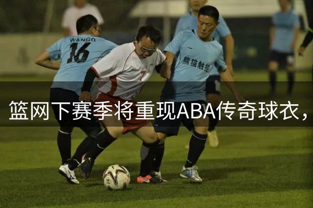 篮网下赛季将重现ABA传奇球衣，复古风暴席卷NBA