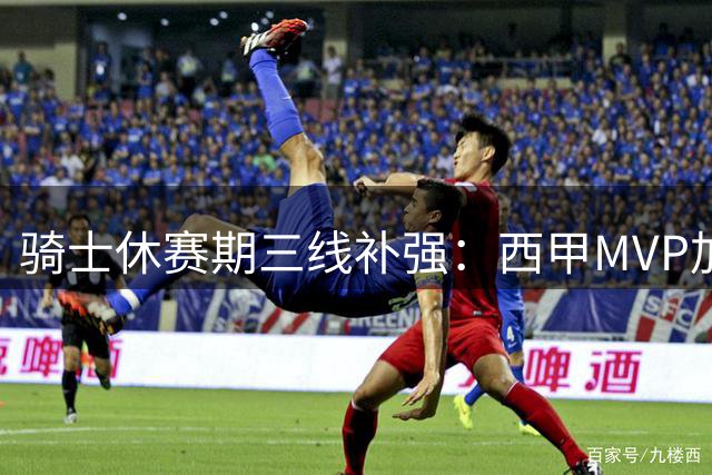 骑士休赛期三线补强：西甲MVP加盟 两大锋线目标浮出水面