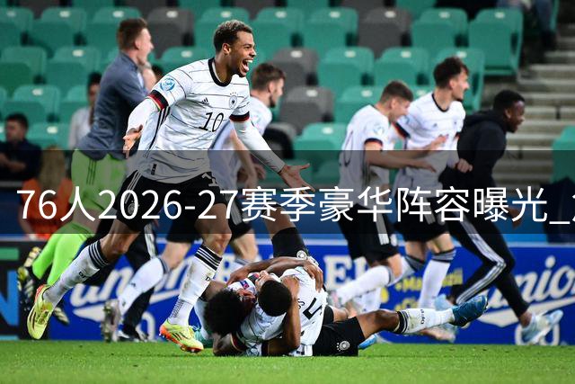76人2026-27赛季豪华阵容曝光 詹姆斯联手恩比德冲击总冠军