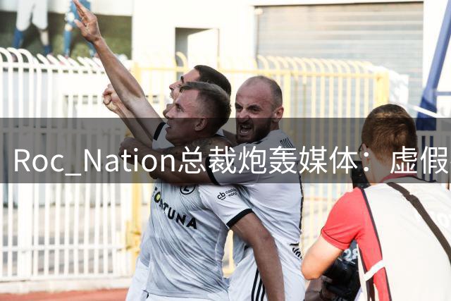 Roc Nation总裁炮轰媒体：虚假报道伤害球员声誉
